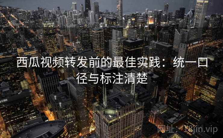 西瓜视频转发前的最佳实践：统一口径与标注清楚