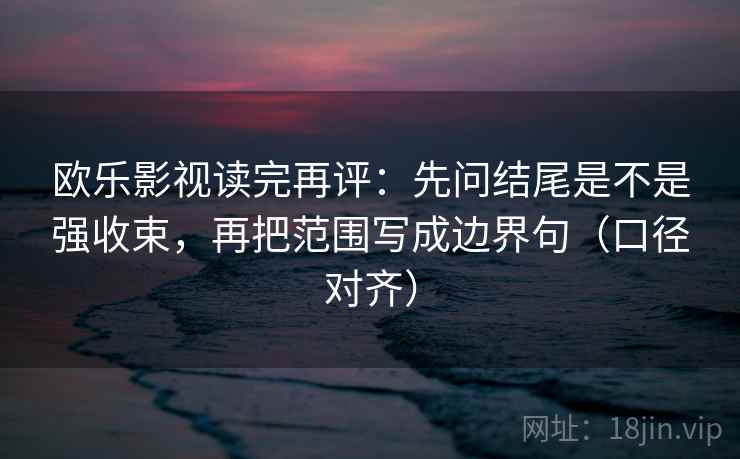 欧乐影视读完再评：先问结尾是不是强收束，再把范围写成边界句（口径对齐）