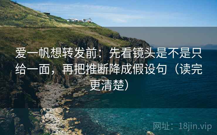 爱一帆想转发前：先看镜头是不是只给一面，再把推断降成假设句（读完更清楚）