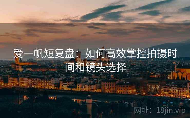 爱一帆短复盘:如何高效掌控拍摄时间和镜头选择 爱一帆短复盘:如何高效掌控拍摄时间和镜头选择