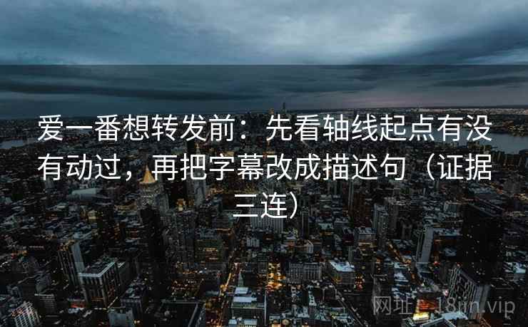 爱一番想转发前：先看轴线起点有没有动过，再把字幕改成描述句（证据三连）