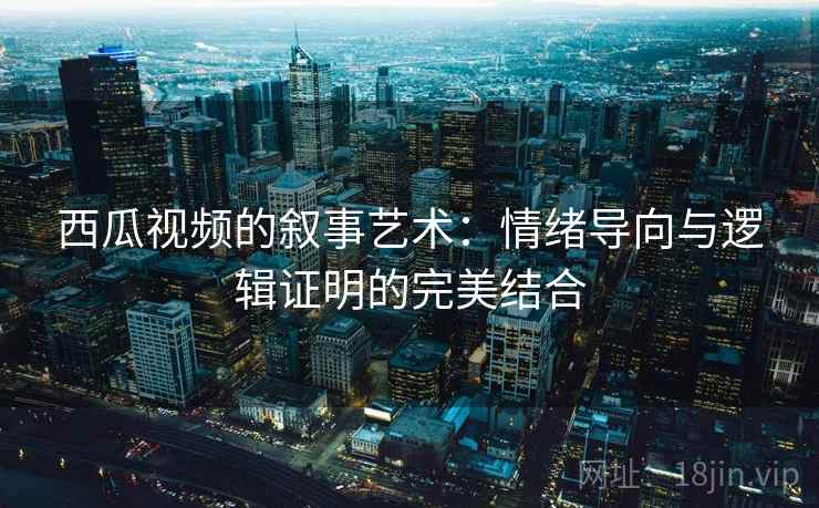 西瓜视频的叙事艺术：情绪导向与逻辑证明的完美结合