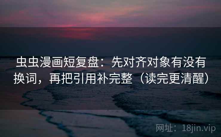 虫虫漫画短复盘：先对齐对象有没有换词，再把引用补完整（读完更清醒）