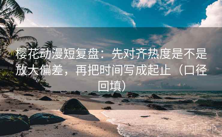 樱花动漫短复盘：先对齐热度是不是放大偏差，再把时间写成起止（口径回填）