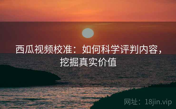 西瓜视频校准:如何科学评判内容,挖掘真实价值 西瓜视频校准:如何科学评判内容,挖掘真实价值