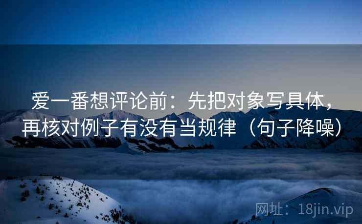 爱一番想评论前：先把对象写具体，再核对例子有没有当规律（句子降噪）