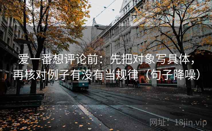 爱一番想评论前：先把对象写具体，再核对例子有没有当规律（句子降噪）