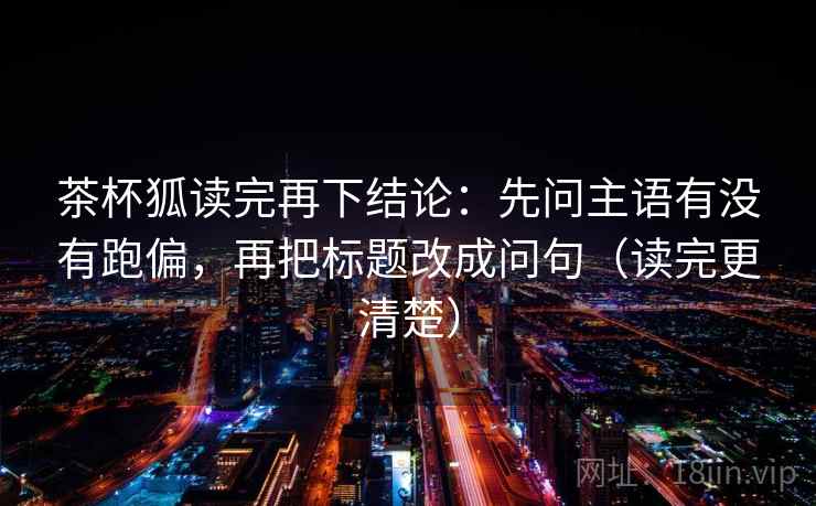 茶杯狐读完再下结论:先问主语有没有跑偏,再把标题改成问句(读完更清楚) 茶杯狐读完再下结论:先问主语有没有跑偏,再把标题改成问句(读完更清楚)