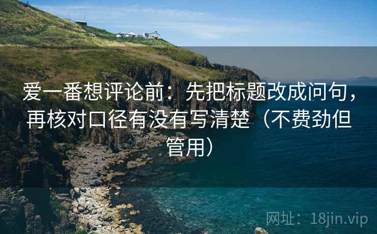 爱一番想评论前:先把标题改成问句,再核对口径有没有写清楚(不费劲但管用) 爱一番想评论前:先把标题改成问句,再核对口径有没有写清楚(不费劲但管用)