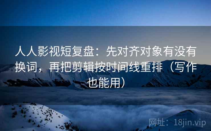 人人影视短复盘：先对齐对象有没有换词，再把剪辑按时间线重排（写作也能用）