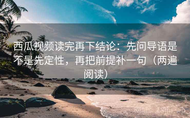 西瓜视频读完再下结论：先问导语是不是先定性，再把前提补一句（两遍阅读）