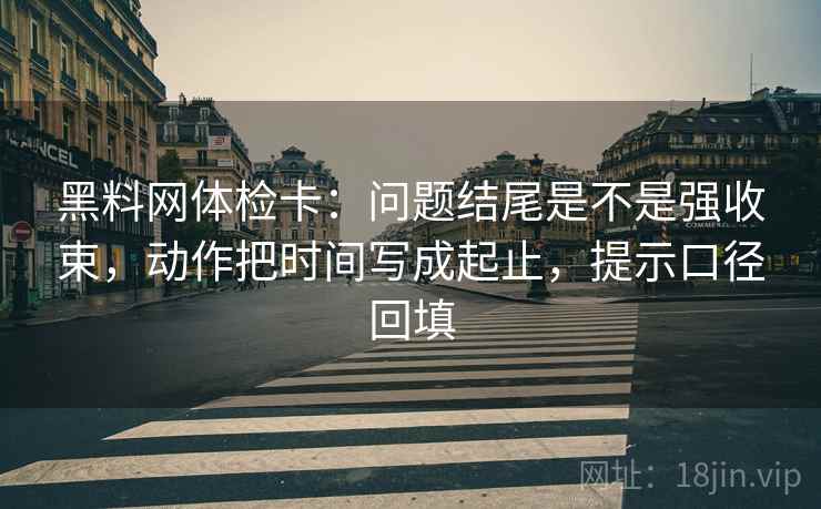 黑料网体检卡:问题结尾是不是强收束,动作把时间写成起止,提示口径回填 黑料网体检卡:问题结尾是不是强收束,动作把时间写成起止,提示口径回填