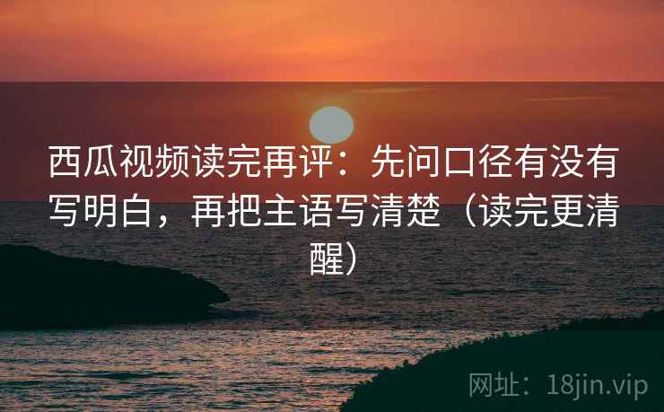 西瓜视频读完再评：先问口径有没有写明白，再把主语写清楚（读完更清醒）