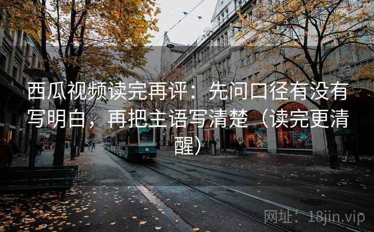 西瓜视频读完再评：先问口径有没有写明白，再把主语写清楚（读完更清醒）