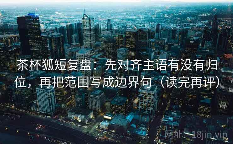 茶杯狐短复盘：先对齐主语有没有归位，再把范围写成边界句（读完再评）