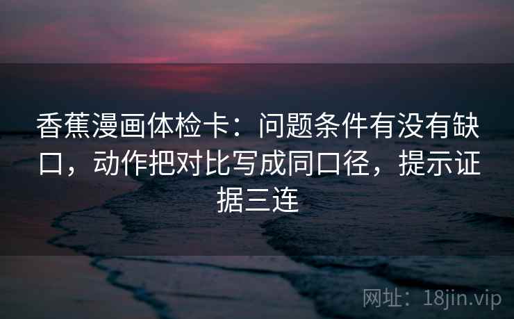 香蕉漫画体检卡：问题条件有没有缺口，动作把对比写成同口径，提示证据三连