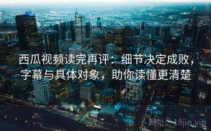 西瓜视频读完再评：细节决定成败，字幕与具体对象，助你读懂更清楚