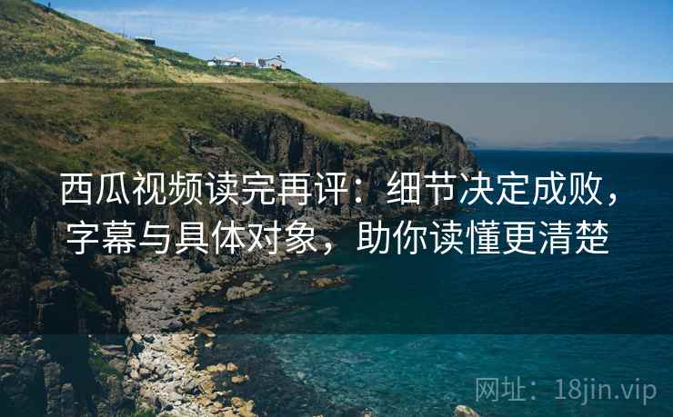西瓜视频读完再评：细节决定成败，字幕与具体对象，助你读懂更清楚