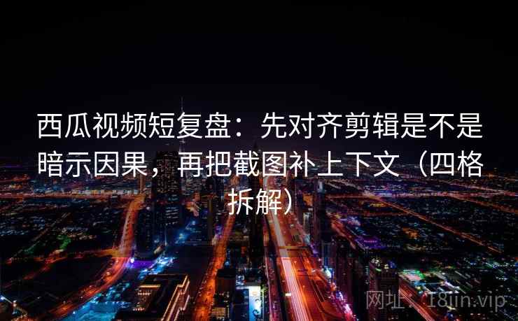 西瓜视频短复盘：先对齐剪辑是不是暗示因果，再把截图补上下文（四格拆解）