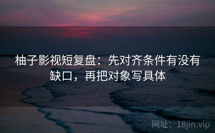 柚子影视短复盘：先对齐条件有没有缺口，再把对象写具体
