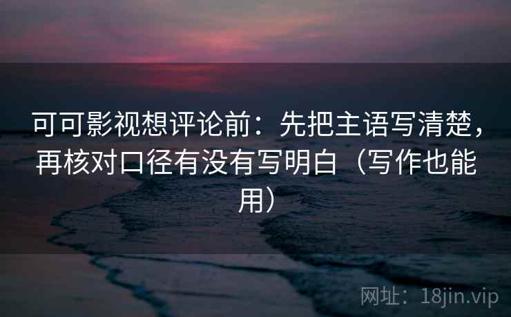 可可影视想评论前：先把主语写清楚，再核对口径有没有写明白（写作也能用）