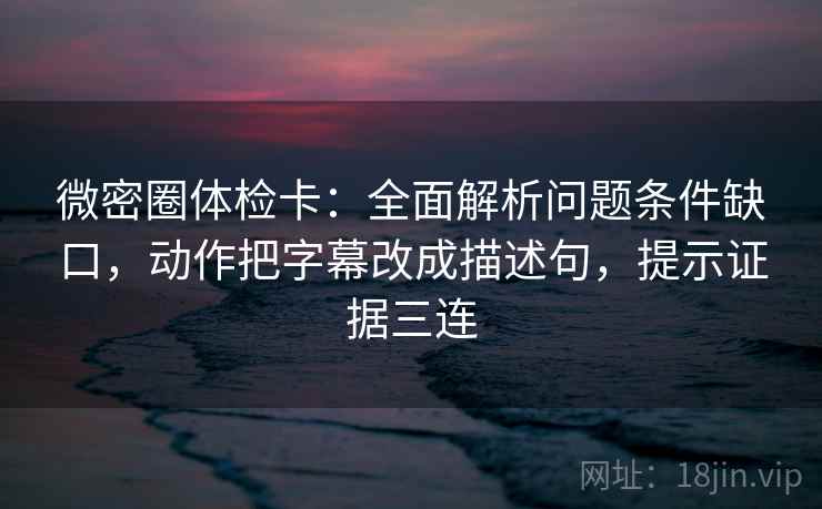 微密圈体检卡：全面解析问题条件缺口，动作把字幕改成描述句，提示证据三连