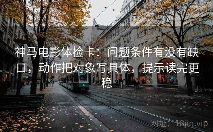 神马电影体检卡：问题条件有没有缺口，动作把对象写具体，提示读完更稳