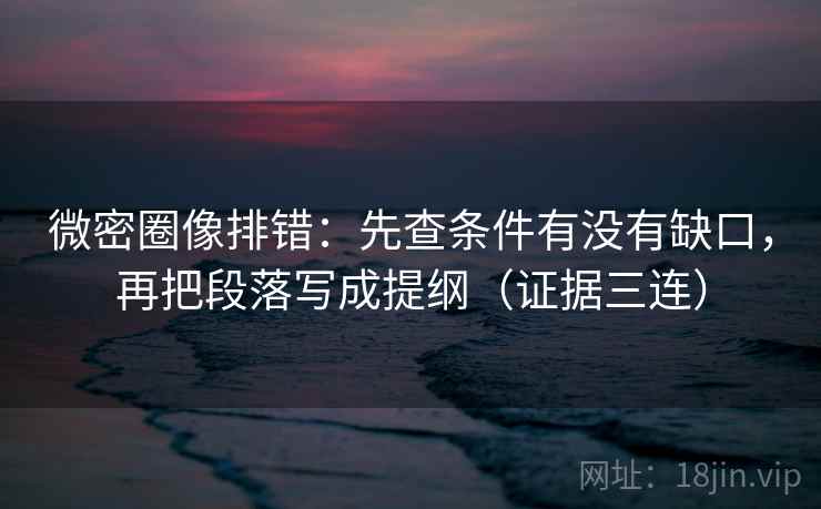 微密圈像排错：先查条件有没有缺口，再把段落写成提纲（证据三连）