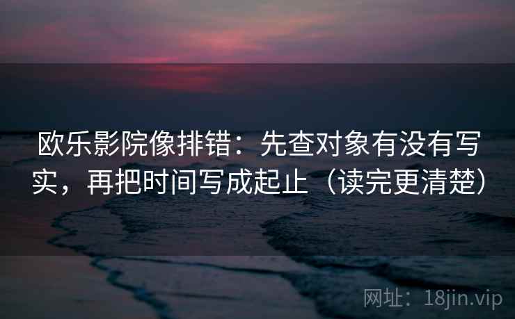 欧乐影院像排错：先查对象有没有写实，再把时间写成起止（读完更清楚）