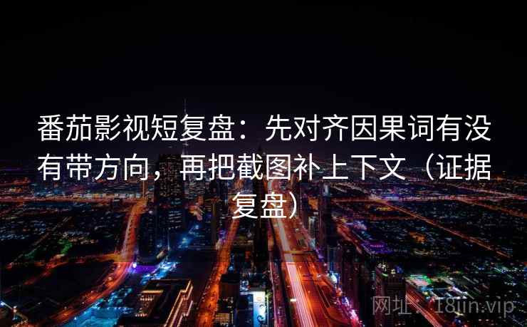 番茄影视短复盘：先对齐因果词有没有带方向，再把截图补上下文（证据复盘）