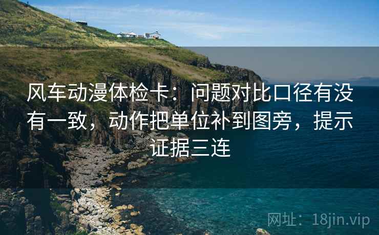 风车动漫体检卡：问题对比口径有没有一致，动作把单位补到图旁，提示证据三连