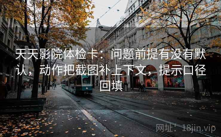天天影院体检卡：问题前提有没有默认，动作把截图补上下文，提示口径回填