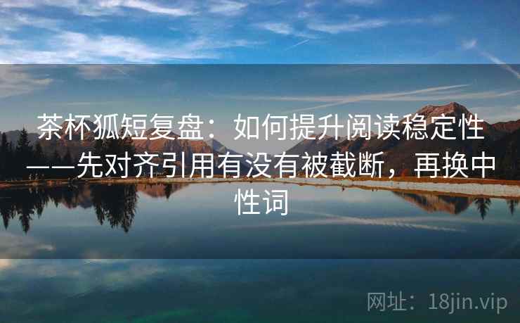 茶杯狐短复盘：如何提升阅读稳定性——先对齐引用有没有被截断，再换中性词