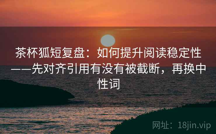 茶杯狐短复盘：如何提升阅读稳定性——先对齐引用有没有被截断，再换中性词