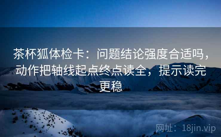 茶杯狐体检卡：问题结论强度合适吗，动作把轴线起点终点读全，提示读完更稳