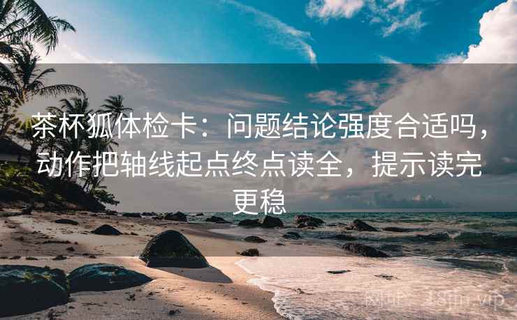 茶杯狐体检卡：问题结论强度合适吗，动作把轴线起点终点读全，提示读完更稳