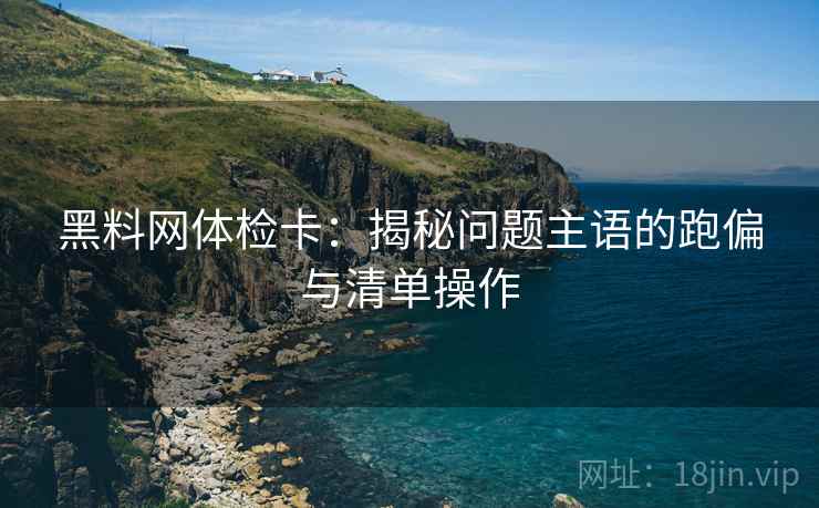黑料网体检卡：揭秘问题主语的跑偏与清单操作