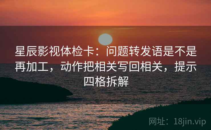 星辰影视体检卡：问题转发语是不是再加工，动作把相关写回相关，提示四格拆解