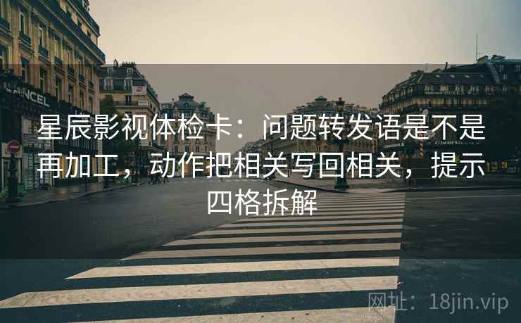 星辰影视体检卡：问题转发语是不是再加工，动作把相关写回相关，提示四格拆解