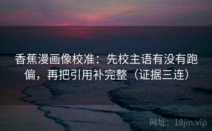 香蕉漫画像校准：先校主语有没有跑偏，再把引用补完整（证据三连）