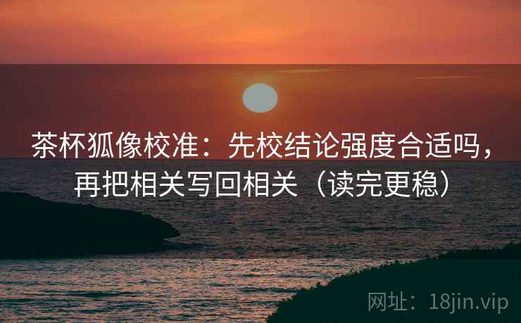 茶杯狐像校准：先校结论强度合适吗，再把相关写回相关（读完更稳）