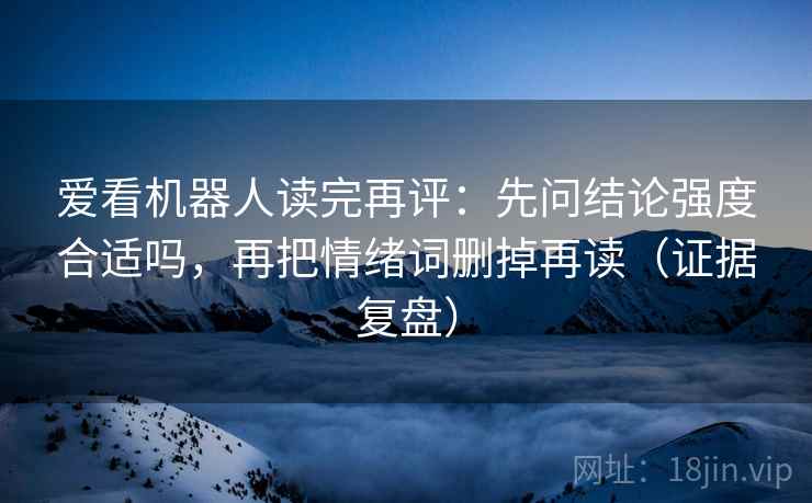 爱看机器人读完再评：先问结论强度合适吗，再把情绪词删掉再读（证据复盘）