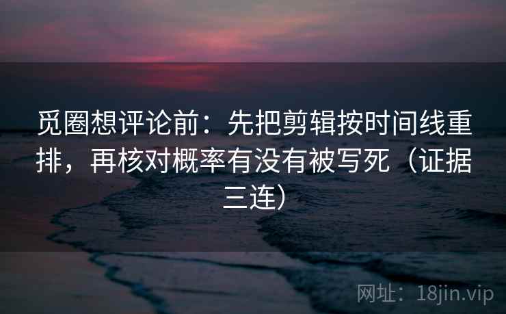 觅圈想评论前：先把剪辑按时间线重排，再核对概率有没有被写死（证据三连）