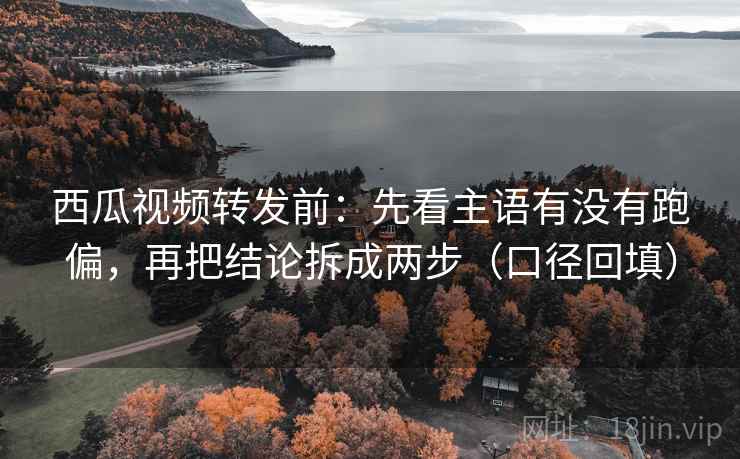 西瓜视频转发前：先看主语有没有跑偏，再把结论拆成两步（口径回填）