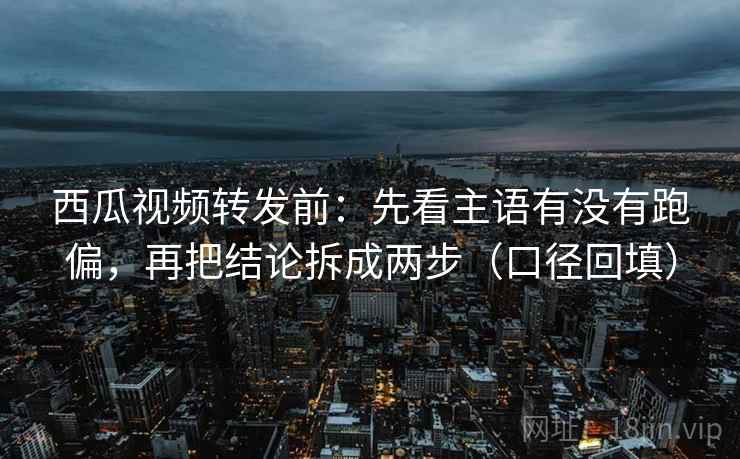 西瓜视频转发前：先看主语有没有跑偏，再把结论拆成两步（口径回填）