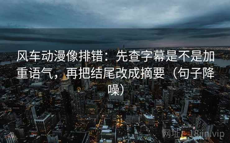 风车动漫像排错：先查字幕是不是加重语气，再把结尾改成摘要（句子降噪）