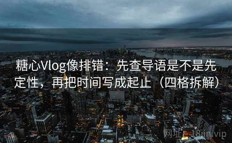 糖心Vlog像排错：先查导语是不是先定性，再把时间写成起止（四格拆解）