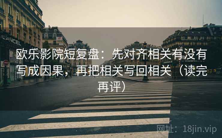 欧乐影院短复盘：先对齐相关有没有写成因果，再把相关写回相关（读完再评）