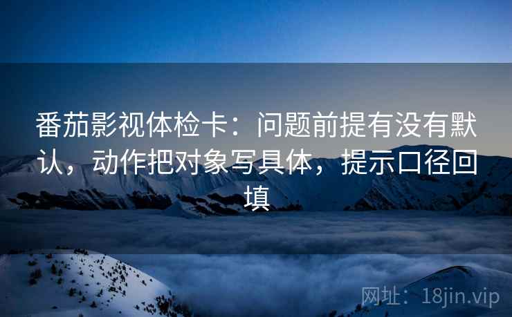 番茄影视体检卡：问题前提有没有默认，动作把对象写具体，提示口径回填
