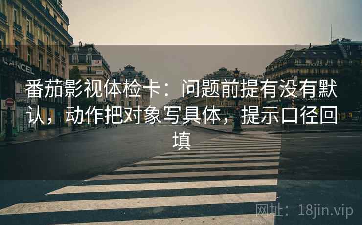 番茄影视体检卡：问题前提有没有默认，动作把对象写具体，提示口径回填